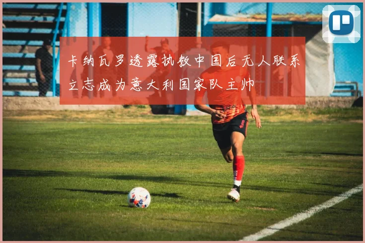 卡纳瓦罗透露执教中国后无人联系立志成为意大利国家队主帅