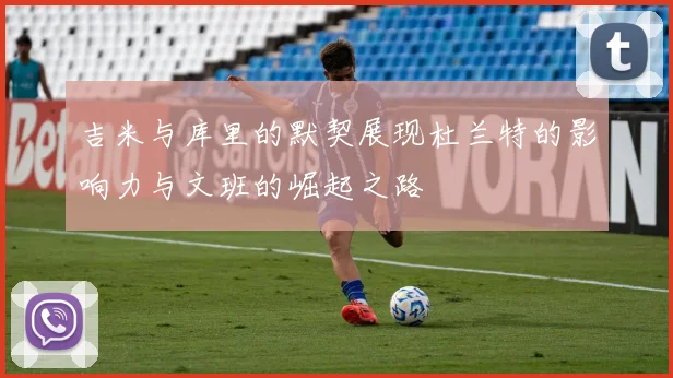 吉米与库里的默契展现杜兰特的影响力与文班的崛起之路