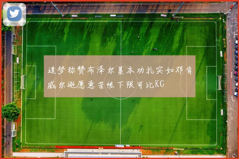 追梦称赞布泽尔基本功扎实如邓肯威尔逊愿意苦练下限可比KG