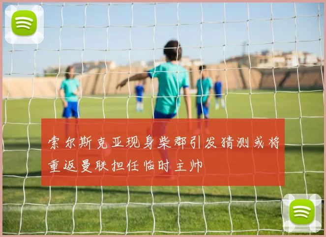 索尔斯克亚现身柴郡引发猜测或将重返曼联担任临时主帅