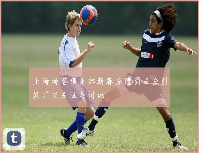 上海海港俱乐部新赛季遭罚五分引发广泛关注与讨论