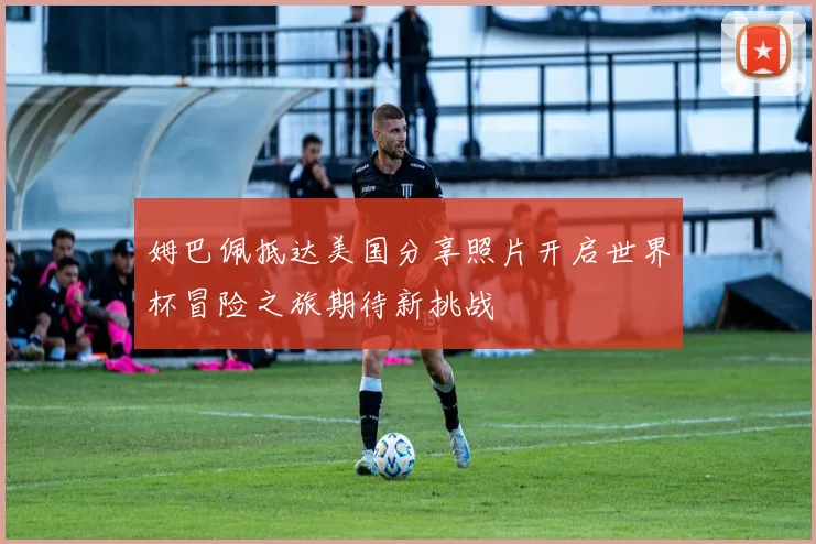 姆巴佩抵达美国分享照片开启世界杯冒险之旅期待新挑战