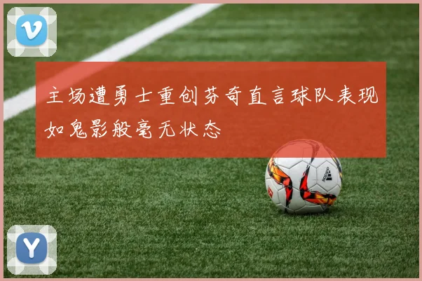 主场遭勇士重创芬奇直言球队表现如鬼影般毫无状态