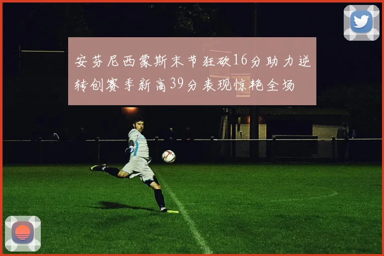 安芬尼西蒙斯末节狂砍16分助力逆转创赛季新高39分表现惊艳全场