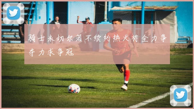 骑士米切尔若不续约热火将全力争夺力求争冠