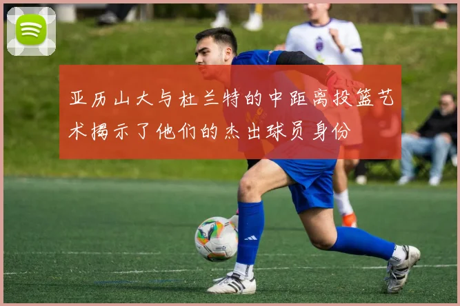 亚历山大与杜兰特的中距离投篮艺术揭示了他们的杰出球员身份