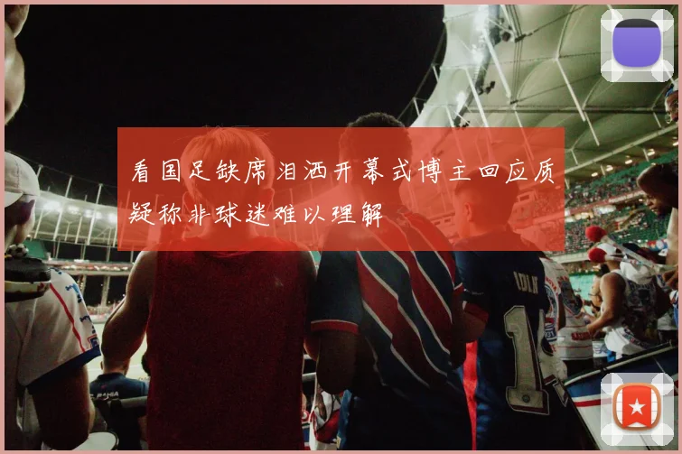 看国足缺席泪洒开幕式博主回应质疑称非球迷难以理解