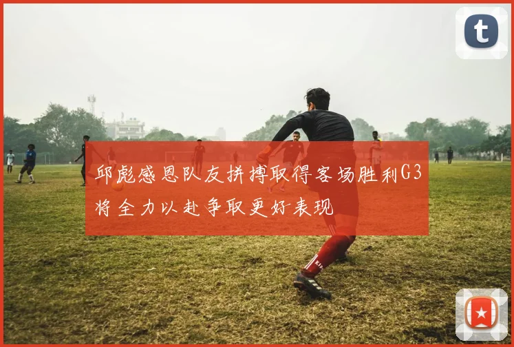 邱彪感恩队友拼搏取得客场胜利G3将全力以赴争取更好表现