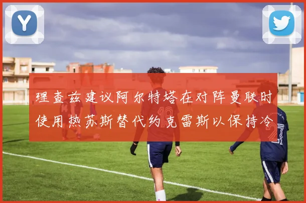 理查兹建议阿尔特塔在对阵曼联时使用热苏斯替代约克雷斯以保持冷静状态