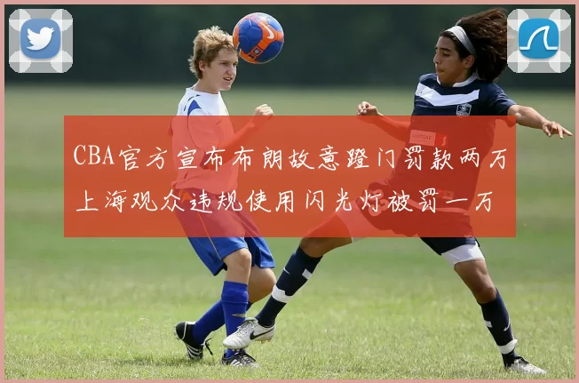 CBA官方宣布布朗故意蹬门罚款两万上海观众违规使用闪光灯被罚一万