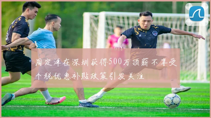 周定洋在深圳获得500万顶薪不享受个税优惠补贴政策引发关注