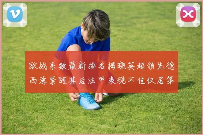 欧战系数最新排名揭晓英超领先德西意紧随其后法甲表现不佳仅居第八