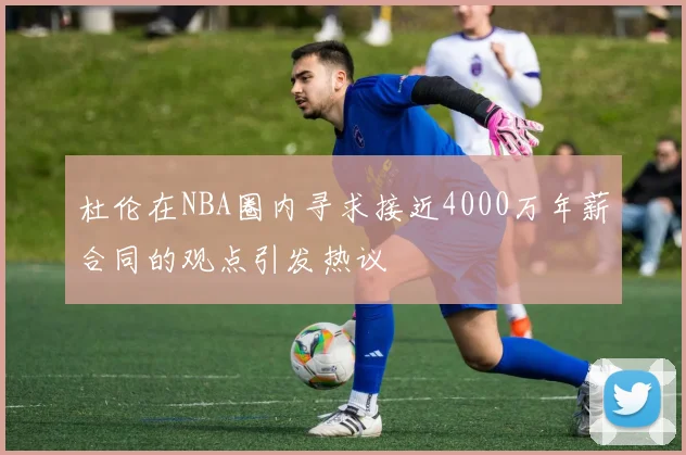 杜伦在NBA圈内寻求接近4000万年薪合同的观点引发热议