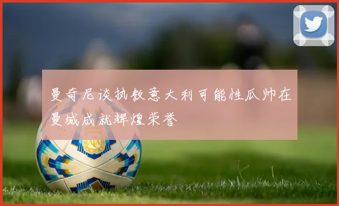 曼奇尼谈执教意大利可能性瓜帅在曼城成就辉煌荣誉