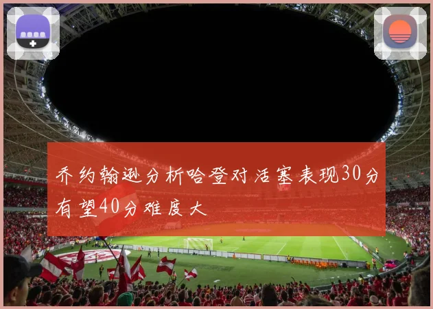 乔约翰逊分析哈登对活塞表现30分有望40分难度大