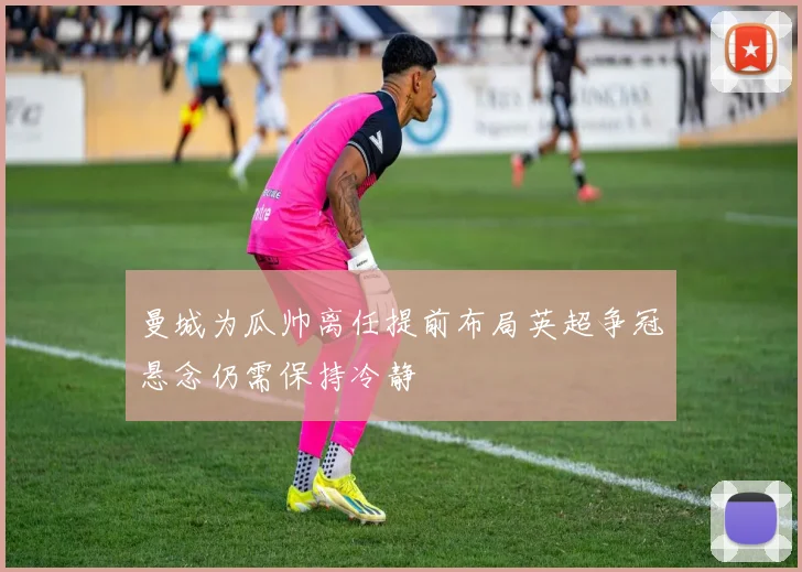 曼城为瓜帅离任提前布局英超争冠悬念仍需保持冷静