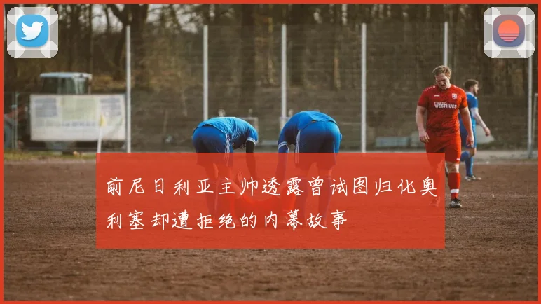 前尼日利亚主帅透露曾试图归化奥利塞却遭拒绝的内幕故事