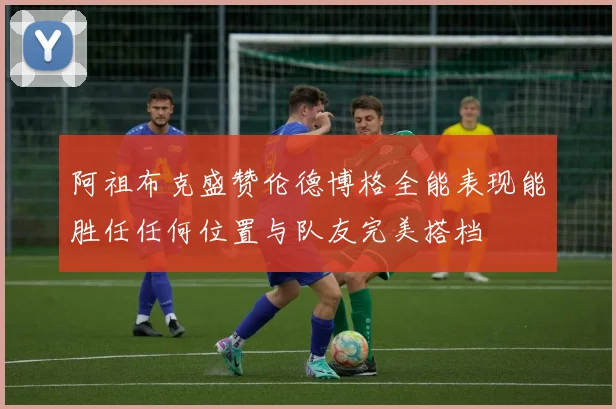 阿祖布克盛赞伦德博格全能表现能胜任任何位置与队友完美搭档
