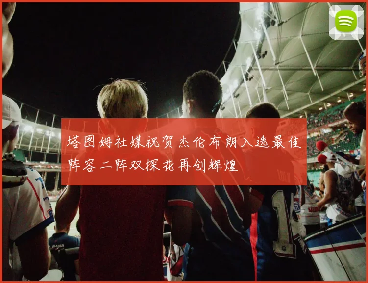 塔图姆社媒祝贺杰伦布朗入选最佳阵容二阵双探花再创辉煌