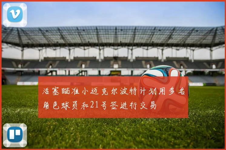 活塞瞄准小迈克尔波特计划用多名角色球员和21号签进行交易