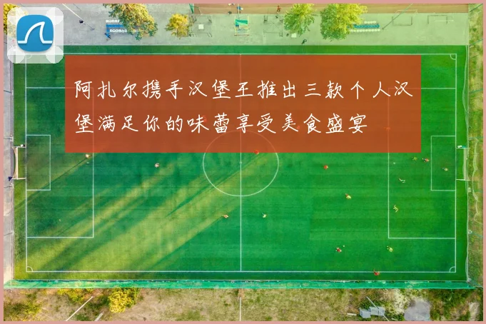 阿扎尔携手汉堡王推出三款个人汉堡满足你的味蕾享受美食盛宴