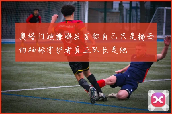 奥塔门迪谦逊发言称自己只是梅西的袖标守护者真正队长是他