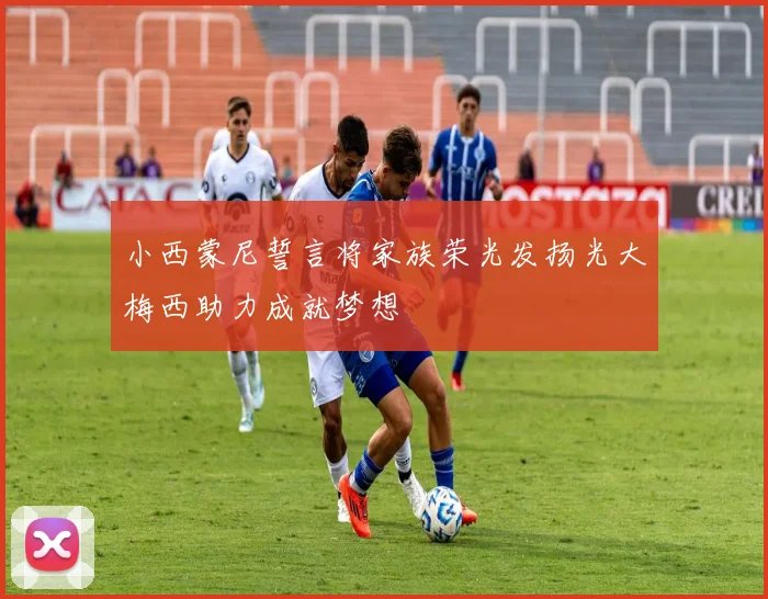 小西蒙尼誓言将家族荣光发扬光大梅西助力成就梦想