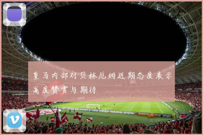 皇马内部对贝林厄姆近期态度表示高度赞赏与期待