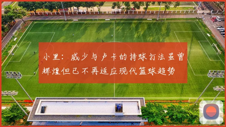小里：威少与卢卡的持球打法虽曾辉煌但已不再适应现代篮球趋势