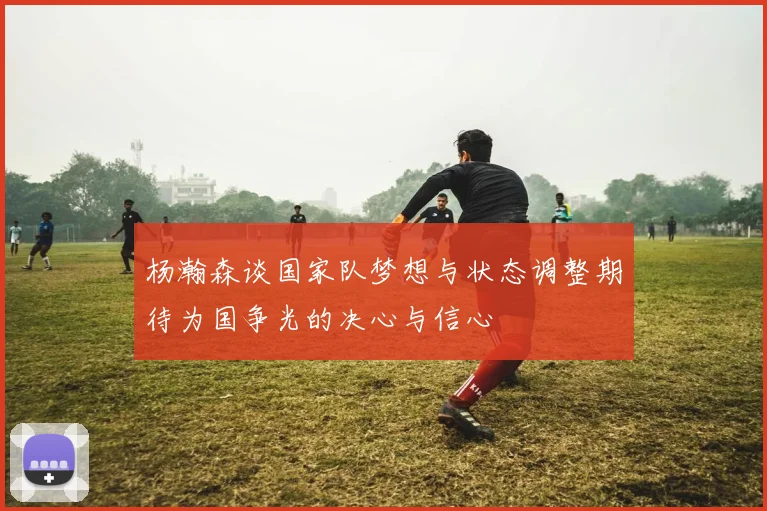 杨瀚森谈国家队梦想与状态调整期待为国争光的决心与信心