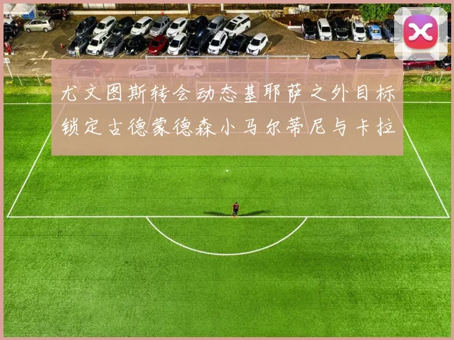尤文图斯转会动态基耶萨之外目标锁定古德蒙德森小马尔蒂尼与卡拉斯科